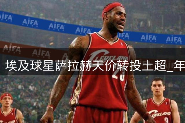 埃及球星萨拉赫天价转投土超 年薪逼近1500万英镑创纪录
